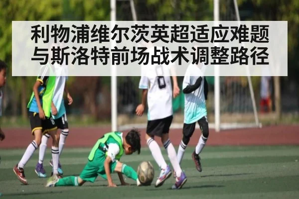 利物浦维尔茨英超适应难题与斯洛特前场战术调整路径